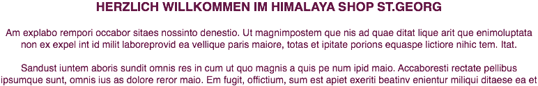 HERZLICH WILLKOMMEN IM HIMALAYA SHOP ST.GEORG Am explabo rempori occabor sitaes nossinto denestio. Ut magnimpostem que nis ad quae ditat lique arit que enimoluptata non ex expel int id milit laboreprovid ea vellique paris maiore, totas et ipitate porions equaspe lictiore nihic tem. Itat. Sandust iuntem aboris sundit omnis res in cum ut quo magnis a quis pe num ipid maio. Accaboresti rectate pellibus ipsumque sunt, omnis ius as dolore reror maio. Em fugit, offictium, sum est apiet exeriti beatinv enientur miliqui ditaese ea et 
